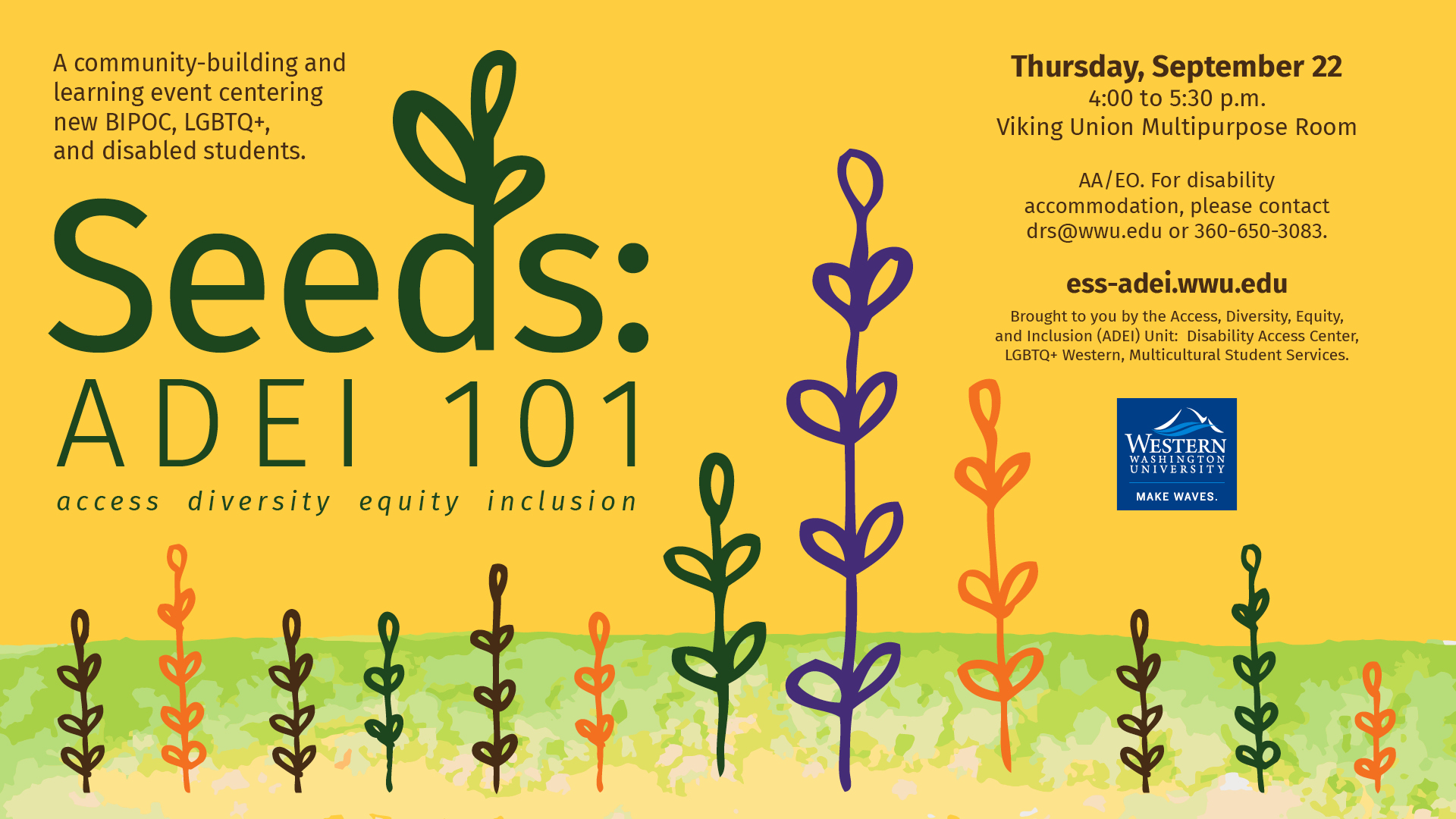 Seeds: ADEI 101  A community-building and learning event centering new BIPOC, LGBTQ+, and disabled students.     Thursday, September 22 from 4:00 to 5:30pm in the Viking Union Multicultural Center     New students, kick your time at Western off right by learning about programs and services that center BIPOC, LGBTQ+, and disabled students. Grow your understanding of ways to care for yourself and build inclusive intercultural communities in your classes, residence halls, clubs, and beyond. 